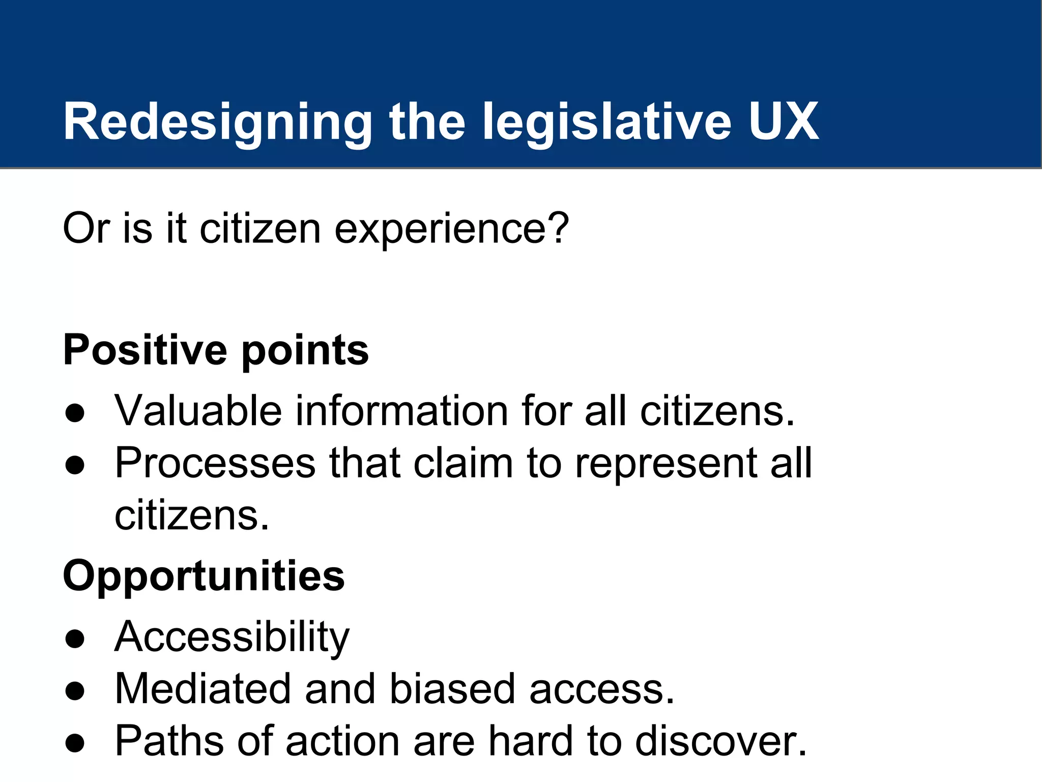 Redesigning the legislative UX
Or is it citizen experience?
Positive points
● Valuable information for all citizens.
● Processes that claim to represent all
citizens.
Opportunities
● Accessibility
● Mediated and biased access.
● Paths of action are hard to discover.
 