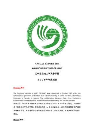 ANNUAL REPORT 2009
CONFUCIUS INSTITUTE OF UADY
尤卡坦自治大学孔子学院
２００９年年度报告
Overview 简介
The Confucius Institute of UADY (IC-UADY) was established in October 2007 under the
collaborative agreement of Hanban, Sun Yat-senUniversity in China and the Autonomous
University of Yucatán in Mexico. The collaborations between these three institutions
haveachieved desired objectives in both Chinese course teaching and cultural activities.
国家汉办、中山大学和墨西哥尤卡坦自治大学于２００７年１０月签订协议，共同创办
尤卡坦自治大学孔子学院（简称尤大孔院）。自创办之日起，尤大孔院就制定了严谨的
汉语教学计划，顺利地开办了各个级别的汉语课程，并组织开展了丰富多彩的文化推广
活动。
Mission 使命：
 