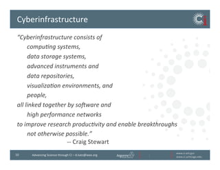 www.ci.anl.gov	
  
www.ci.uchicago.edu	
  
10	
   Advancing	
  Science	
  through	
  CI	
  –	
  d.katz@ieee.org	
  
Cyberinfrastructure	
  
“Cyberinfrastructure	
  consists	
  of	
  
	
  compu1ng	
  systems,	
  
	
  data	
  storage	
  systems,	
  	
  
	
  advanced	
  instruments	
  and	
  	
  
	
  data	
  repositories,	
  	
  
	
  visualiza1on	
  environments,	
  and	
  	
  
	
  people,	
  	
  
all	
  linked	
  together	
  by	
  so@ware	
  and	
  	
  
	
  high	
  performance	
  networks	
  	
  
to	
  improve	
  research	
  produc1vity	
  and	
  enable	
  breakthroughs	
  	
  
	
  not	
  otherwise	
  possible.”	
  	
  
	
   	
   	
   	
   	
  -­‐-­‐	
  Craig	
  Stewart	
  
	
  
 