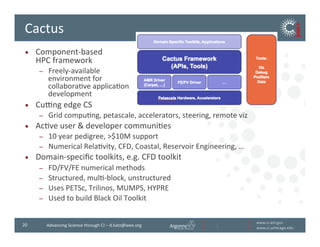 www.ci.anl.gov	
  
www.ci.uchicago.edu	
  
20	
   Advancing	
  Science	
  through	
  CI	
  –	
  d.katz@ieee.org	
  
Cactus	
  
•  Component-­‐based	
  	
  
HPC	
  framework	
  	
  
–  Freely-­‐available	
  	
  
environment	
  for	
  	
  
collaboraBve	
  applicaBon	
  	
  
development	
  
•  Cuzng	
  edge	
  CS	
  
–  Grid	
  compuBng,	
  petascale,	
  accelerators,	
  steering,	
  remote	
  viz	
  
•  AcBve	
  user	
  	
  developer	
  communiBes	
  
–  10	
  year	
  pedigree,	
  $10M	
  support	
  
–  Numerical	
  RelaBvity,	
  CFD,	
  Coastal,	
  Reservoir	
  Engineering,	
  …	
  
•  Domain-­‐speciﬁc	
  toolkits,	
  e.g.	
  CFD	
  toolkit	
  
–  FD/FV/FE	
  numerical	
  methods	
  
–  Structured,	
  mulB-­‐block,	
  unstructured	
  
–  Uses	
  PETSc,	
  Trilinos,	
  MUMPS,	
  HYPRE	
  
–  Used	
  to	
  build	
  Black	
  Oil	
  Toolkit	
  
 