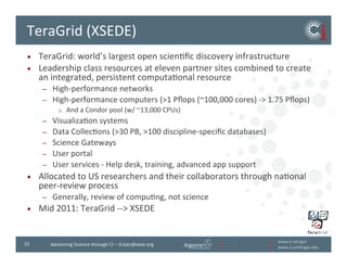 www.ci.anl.gov	
  
www.ci.uchicago.edu	
  
25	
   Advancing	
  Science	
  through	
  CI	
  –	
  d.katz@ieee.org	
  
TeraGrid	
  (XSEDE)	
  
•  TeraGrid:	
  world’s	
  largest	
  open	
  scienBﬁc	
  discovery	
  infrastructure	
  
•  Leadership	
  class	
  resources	
  at	
  eleven	
  partner	
  sites	
  combined	
  to	
  create	
  
an	
  integrated,	
  persistent	
  computaBonal	
  resource	
  
–  High-­‐performance	
  networks	
  
–  High-­‐performance	
  computers	
  (1	
  Pﬂops	
  (~100,000	
  cores)	
  -­‐	
  1.75	
  Pﬂops)	
  
o  And	
  a	
  Condor	
  pool	
  (w/	
  ~13,000	
  CPUs)	
  
–  VisualizaBon	
  systems	
  
–  Data	
  CollecBons	
  (30	
  PB,	
  100	
  discipline-­‐speciﬁc	
  databases)	
  
–  Science	
  Gateways	
  
–  User	
  portal	
  
–  User	
  services	
  -­‐	
  Help	
  desk,	
  training,	
  advanced	
  app	
  support	
  
•  Allocated	
  to	
  US	
  researchers	
  and	
  their	
  collaborators	
  through	
  naBonal	
  
peer-­‐review	
  process	
  
–  Generally,	
  review	
  of	
  compuBng,	
  not	
  science	
  
•  Mid	
  2011:	
  TeraGrid	
  -­‐-­‐	
  XSEDE	
  
 