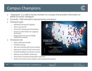 www.ci.anl.gov	
  
www.ci.uchicago.edu	
  
26	
   Advancing	
  Science	
  through	
  CI	
  –	
  d.katz@ieee.org	
  
Campus	
  Champions	
  
•  “Champion”	
  is	
  a	
  staﬀ	
  or	
  faculty	
  member	
  on	
  a	
  campus	
  that	
  provides	
  informaBon	
  on	
  
XSEDE	
  to	
  his/her	
  colleagues	
  
•  Currently	
  ~160	
  insBtuBons	
  represented	
  by	
  champions	
  
•  Champions	
  get:	
  
–  Monthly	
  training	
  and	
  updates	
  
–  Start-­‐up	
  accounts	
  
–  Forum	
  for	
  sharing	
  and	
  interacBons	
  
–  Access	
  to	
  informaBon	
  on	
  usage	
  by	
  	
  
local	
  users	
  
–  RegistraBons	
  for	
  annual	
  XSEDE	
  	
  
Conference	
  waived	
  
•  Champions	
  do:	
  
–  Raise	
  awareness	
  locally	
  
–  Provide	
  training	
  
–  Get	
  users	
  started	
  with	
  access	
  quickly	
  
–  Represent	
  needs	
  of	
  local	
  community	
  
–  Provide	
  feedback	
  to	
  improve	
  services	
  
–  Avend	
  annual	
  XSEDE	
  conference	
  
–  Share	
  their	
  training	
  and	
  educaBon	
  materials	
  
–  Build	
  community	
  across	
  campus,	
  and	
  among	
  all	
  Champions	
  
March 26, 2014
Revised March 22, 2014
Campus Champion Institutions
Standard – 87
EPSCoR States – 51
Minority Serving Institutions – 12
EPSCoR States and Minority Serving Institutions – 8
Total Campus Champion Institutions – 158
Credit:	
  Kay	
  Hunt	
  
 