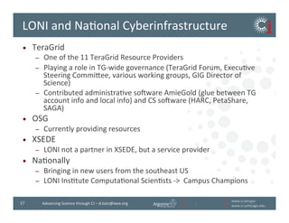 www.ci.anl.gov	
  
www.ci.uchicago.edu	
  
27	
   Advancing	
  Science	
  through	
  CI	
  –	
  d.katz@ieee.org	
  
LONI	
  and	
  NaBonal	
  Cyberinfrastructure	
  
•  TeraGrid	
  
–  One	
  of	
  the	
  11	
  TeraGrid	
  Resource	
  Providers	
  
–  Playing	
  a	
  role	
  in	
  TG-­‐wide	
  governance	
  (TeraGrid	
  Forum,	
  ExecuBve	
  
Steering	
  Commivee,	
  various	
  working	
  groups,	
  GIG	
  Director	
  of	
  
Science)	
  
–  Contributed	
  administraBve	
  soiware	
  AmieGold	
  (glue	
  between	
  TG	
  
account	
  info	
  and	
  local	
  info)	
  and	
  CS	
  soiware	
  (HARC,	
  PetaShare,	
  
SAGA)	
  
•  OSG	
  
–  Currently	
  providing	
  resources	
  
•  XSEDE	
  
–  LONI	
  not	
  a	
  partner	
  in	
  XSEDE,	
  but	
  a	
  service	
  provider	
  
•  NaBonally	
  
–  Bringing	
  in	
  new	
  users	
  from	
  the	
  southeast	
  US	
  
–  LONI	
  InsBtute	
  ComputaBonal	
  ScienBsts	
  -­‐	
  	
  Campus	
  Champions	
  
 