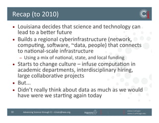 www.ci.anl.gov	
  
www.ci.uchicago.edu	
  
30	
   Advancing	
  Science	
  through	
  CI	
  –	
  d.katz@ieee.org	
  
Recap	
  (to	
  2010)	
  
•  Louisiana	
  decides	
  that	
  science	
  and	
  technology	
  can	
  
lead	
  to	
  a	
  bever	
  future	
  
•  Builds	
  a	
  regional	
  cyberinfrastructure	
  (network,	
  
compuBng,	
  soiware,	
  ~data,	
  people)	
  that	
  connects	
  
to	
  naBonal-­‐scale	
  infrastructure	
  	
  
–  Using	
  a	
  mix	
  of	
  naBonal,	
  state,	
  and	
  local	
  funding	
  
•  Starts	
  to	
  change	
  culture	
  –	
  infuse	
  computaBon	
  in	
  
academic	
  departments,	
  interdisciplinary	
  hiring,	
  
large	
  collaboraBve	
  projects	
  
•  But...	
  
•  Didn’t	
  really	
  think	
  about	
  data	
  as	
  much	
  as	
  we	
  would	
  
have	
  were	
  we	
  starBng	
  again	
  today	
  
 