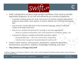 www.ci.anl.gov	
  
www.ci.uchicago.edu	
  
31	
   Advancing	
  Science	
  through	
  CI	
  –	
  d.katz@ieee.org	
  
•  Swii	
  is	
  designed	
  to	
  compose	
  large	
  parallel	
  workﬂows,	
  from	
  serial	
  or	
  parallel	
  
applicaBon	
  programs,	
  to	
  run	
  fast	
  and	
  eﬃciently	
  on	
  a	
  variety	
  of	
  pla~orms	
  
–  A	
  parallel	
  scripBng	
  system	
  for	
  Grids	
  and	
  clusters	
  for	
  loosely-­‐coupled	
  applicaBons	
  -­‐	
  
programs	
  (executable,	
  shell,	
  python,	
  R,	
  Octave,	
  Matlab,	
  etc.)	
  linked	
  by	
  exchanging	
  
ﬁles	
  
–  Easy	
  to	
  write:	
  simple	
  high-­‐level	
  C-­‐like	
  funcBonal	
  language,	
  allows	
  small	
  Swii	
  
scripts	
  to	
  do	
  large-­‐scale	
  work	
  
–  Easy	
  to	
  run:	
  contains	
  all	
  services	
  for	
  running,	
  in	
  one	
  Java	
  applicaBon	
  
o  Works	
  on	
  mulBcore	
  workstaBons,	
  HPC,	
  Grids	
  (interfaces	
  to	
  schedulers,	
  Globus,	
  ssh)	
  
–  A	
  powerful,	
  eﬃcient,	
  scalable	
  and	
  ﬂexible	
  execuBon	
  engine.	
  	
  
o  Scaling	
  O(10M)	
  tasks	
  –	
  .5M	
  in	
  live	
  science	
  work,	
  and	
  growing	
  
o  CollecBve	
  data	
  management	
  being	
  developed	
  to	
  opBmize	
  I/O	
  
•  Used	
  in	
  earth	
  science,	
  neuroscience,	
  proteomics,	
  molecular	
  dynamics,	
  
biochemistry,	
  economics,	
  staBsBcs,	
  knowledge	
  modeling,	
  and	
  more	
  
•  hvp://www.ci.uchicago.edu/swii	
  
M.	
  Wilde,	
  N.	
  Hategan,	
  J.	
  M.	
  Wozniak,	
  B.	
  Cliﬀord,	
  D.	
  S.	
  Katz,	
  I.	
  Foster,	
  Swii:	
  A	
  language	
  for	
  distributed	
  parallel	
  scripBng,	
  Parallel	
  CompuBng,	
  v.
37(9),	
  pp.	
  633-­‐652,	
  2011.	
  
 
