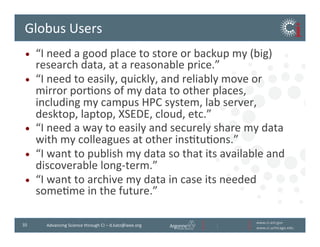 www.ci.anl.gov	
  
www.ci.uchicago.edu	
  
35	
   Advancing	
  Science	
  through	
  CI	
  –	
  d.katz@ieee.org	
  
Globus	
  Users	
  
•  “I	
  need	
  a	
  good	
  place	
  to	
  store	
  or	
  backup	
  my	
  (big)	
  
research	
  data,	
  at	
  a	
  reasonable	
  price.”	
  
•  “I	
  need	
  to	
  easily,	
  quickly,	
  and	
  reliably	
  move	
  or	
  
mirror	
  porBons	
  of	
  my	
  data	
  to	
  other	
  places,	
  
including	
  my	
  campus	
  HPC	
  system,	
  lab	
  server,	
  
desktop,	
  laptop,	
  XSEDE,	
  cloud,	
  etc.”	
  
•  “I	
  need	
  a	
  way	
  to	
  easily	
  and	
  securely	
  share	
  my	
  data	
  
with	
  my	
  colleagues	
  at	
  other	
  insBtuBons.”	
  
•  “I	
  want	
  to	
  publish	
  my	
  data	
  so	
  that	
  it’s	
  available	
  and	
  
discoverable	
  long-­‐term.”	
  
•  “I	
  want	
  to	
  archive	
  my	
  data	
  in	
  case	
  it’s	
  needed	
  
someBme	
  in	
  the	
  future.”	
  
 