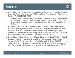 www.ci.anl.gov	
  
www.ci.uchicago.edu	
  
40	
   Advancing	
  Science	
  through	
  CI	
  –	
  d.katz@ieee.org	
  
Sources	
  
•  D.	
  S.	
  Katz	
  et	
  al.,	
  “Louisiana:	
  A	
  Model	
  for	
  Advancing	
  Regional	
  e-­‐Science	
  
through	
  Cyberinfrastructure,”	
  Philosophical	
  TransacBons	
  of	
  the	
  Royal	
  Society	
  
A,	
  367(1897),	
  2009.	
  
–  authors	
  from	
  Louisiana	
  State	
  University,	
  Tulane	
  University,	
  University	
  of	
  Louisiana	
  
at	
  Lafayeve,	
  Louisiana	
  Tech	
  University,	
  Louisiana	
  Community	
  and	
  Technical	
  
College	
  System,	
  Southern	
  University,	
  University	
  of	
  New	
  Orleans	
  
•  G.	
  Allen	
  and	
  D.	
  S.	
  Katz,	
  “ComputaBonal	
  science,	
  infrastructure	
  and	
  
interdisciplinary	
  research	
  on	
  university	
  campuses:	
  experiences	
  and	
  lessons	
  
from	
  the	
  Center	
  for	
  ComputaBon	
  and	
  Technology,”	
  NSF	
  Workshop	
  on	
  
Sustainable	
  Funding	
  and	
  Business	
  Models	
  for	
  Academic	
  Cyberinfrastructure	
  
FaciliBes,	
  Cornell	
  University,	
  2010	
  
•  Daniel	
  S.	
  Katz,	
  David	
  Proctor,	
  “A	
  Framework	
  for	
  Discussing	
  e-­‐Research	
  
Infrastructure	
  Sustainability,”	
  hvp://dx.doi.org/10.6084/m9.ﬁgshare.790767,	
  
submived	
  to	
  Workshop	
  on	
  Sustainable	
  Soiware	
  for	
  Science:	
  PracBce	
  and	
  
Experiences	
  (hvp://wssspe.researchcompuBng.org.uk)	
  at	
  SC13	
  
•  Swii:	
  Swii	
  Team,	
  led	
  by	
  Mike	
  Wilde,	
  hvp://www.ci.uchicago.edu/swii	
  
•  Globus:	
  Globus	
  Team,	
  led	
  by	
  Ian	
  Foster	
  and	
  Steve	
  Tuecke,	
  hvp://
www.globus.org	
  
 