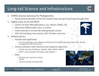 www.ci.anl.gov	
  
www.ci.uchicago.edu	
  
8	
   Advancing	
  Science	
  through	
  CI	
  –	
  d.katz@ieee.org	
  
Long-­‐tail	
  Science	
  and	
  Infrastructure	
  
•  CIPRES	
  Science	
  Gateway	
  for	
  PhylogeneBcs	
  
–  Study	
  of	
  diversiﬁcaBon	
  of	
  life	
  and	
  relaBonships	
  among	
  living	
  things	
  through	
  Bme	
  
•  Highly	
  used,	
  as	
  of	
  mid	
  2013:	
  
–  Cited	
  in	
  at	
  least	
  400	
  publicaBons,	
  e.g.,	
  Nature,	
  PNAS,	
  Cell	
  
–  More	
  than	
  5000	
  unique	
  users	
  in	
  3	
  years	
  
–  Used	
  rouBnely	
  in	
  at	
  least	
  68	
  undergraduate	
  classes	
  
–  45%	
  US	
  (including	
  most	
  states),	
  55%	
  70	
  other	
  countries	
  
•  Infrastructure	
  
–  Flexible	
  web	
  applicaBon	
  
o  A	
  science	
  gateway,	
  uses	
  soiware	
  and	
  lessons	
  from	
  XSEDE	
  gateways	
  team,	
  e.g.,	
  idenBfy	
  
management,	
  HPC	
  job	
  control	
  
–  Science	
  soiware:	
  tree	
  inference	
  and	
  sequence	
  alignment	
  
o  Parallel	
  versions	
  of	
  MrBayes,	
  RAxML,	
  GARLI,	
  BEAST,	
  MAFFT	
  
o  PAUP*,	
  Poy,	
  ClustalW,	
  Contralign,	
  FSA,	
  MUSCLE,	
  ...	
  
–  Data	
  
o  Personal	
  user	
  space	
  for	
  storing	
  	
  
results	
  
o  Tools	
  to	
  transfer	
  and	
  view	
  data	
  
Credit:	
  Mark	
  Miller,	
  SDSC	
  
 