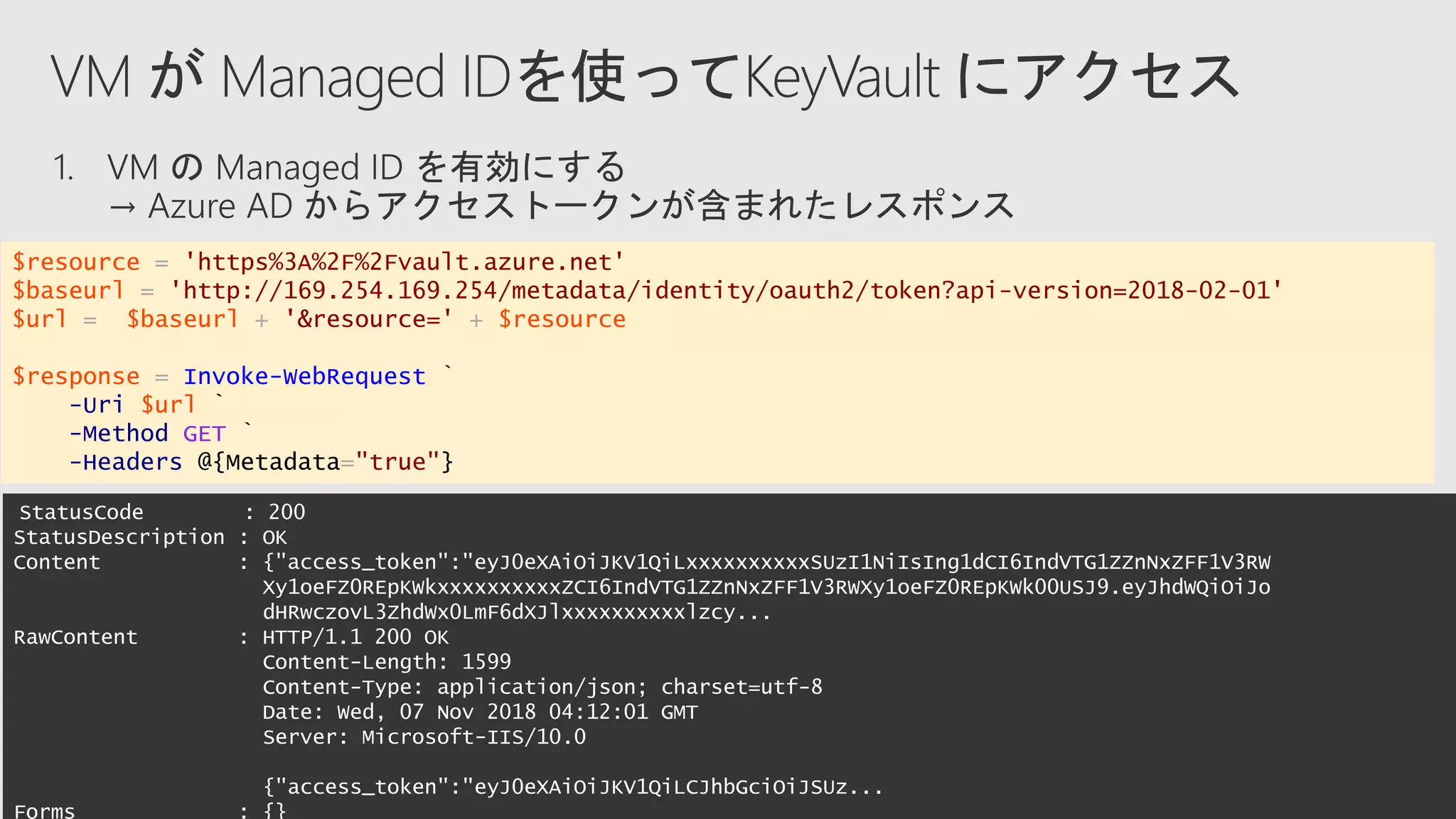 StatusCode : 200
StatusDescription : OK
Content : {"access_token":"eyJ0eXAiOiJKV1QiLxxxxxxxxxxSUzI1NiIsIng1dCI6IndVTG1ZZnNxZFF1V3RW
Xy1oeFZ0REpKWkxxxxxxxxxxZCI6IndVTG1ZZnNxZFF1V3RWXy1oeFZ0REpKWk00USJ9.eyJhdWQiOiJo
dHRwczovL3ZhdWx0LmF6dXJlxxxxxxxxxxlzcy...
RawContent : HTTP/1.1 200 OK
Content-Length: 1599
Content-Type: application/json; charset=utf-8
Date: Wed, 07 Nov 2018 04:12:01 GMT
Server: Microsoft-IIS/10.0
{"access_token":"eyJ0eXAiOiJKV1QiLCJhbGciOiJSUz...
Forms : {}
$resource = 'https%3A%2F%2Fvault.azure.net'
$baseurl = 'http://169.254.169.254/metadata/identity/oauth2/token?api-version=2018-02-01'
$url = $baseurl + '&resource=' + $resource
$response = Invoke-WebRequest `
-Uri $url `
-Method GET `
-Headers @{Metadata="true"}
 
