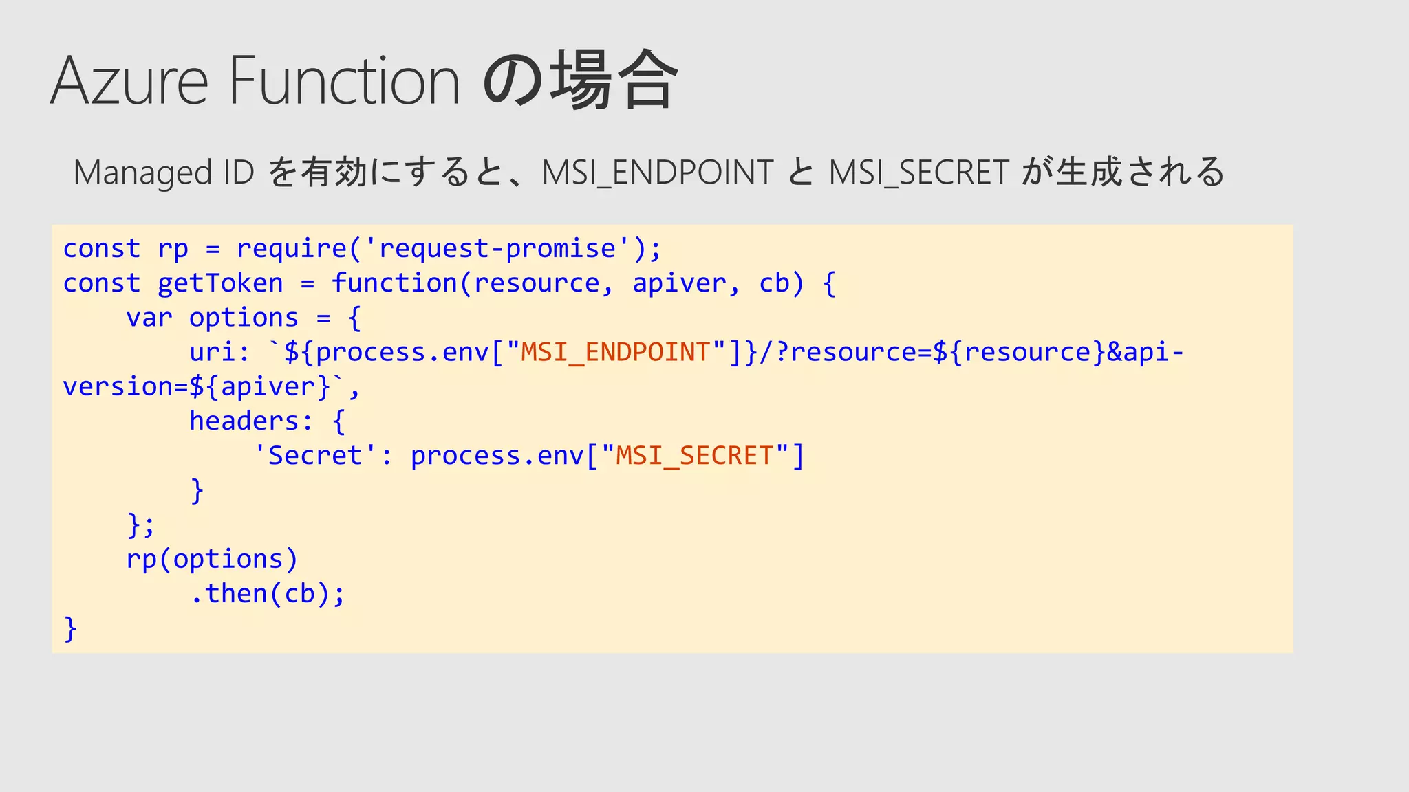 const rp = require('request-promise');
const getToken = function(resource, apiver, cb) {
var options = {
uri: `${process.env["MSI_ENDPOINT"]}/?resource=${resource}&api-
version=${apiver}`,
headers: {
'Secret': process.env["MSI_SECRET"]
}
};
rp(options)
.then(cb);
}
 