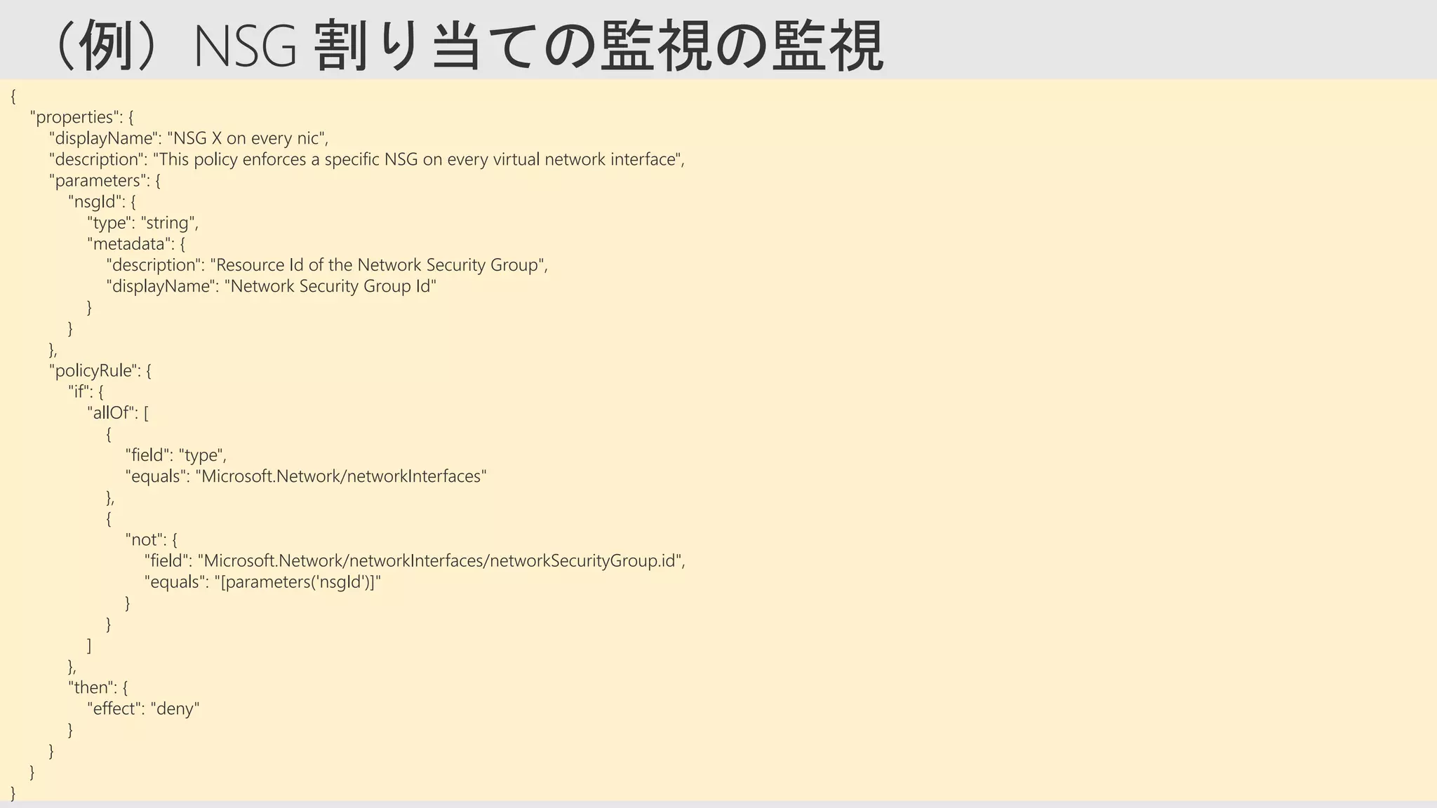 {
"properties": {
"displayName": "NSG X on every nic",
"description": "This policy enforces a specific NSG on every virtual network interface",
"parameters": {
"nsgId": {
"type": "string",
"metadata": {
"description": "Resource Id of the Network Security Group",
"displayName": "Network Security Group Id"
}
}
},
"policyRule": {
"if": {
"allOf": [
{
"field": "type",
"equals": "Microsoft.Network/networkInterfaces"
},
{
"not": {
"field": "Microsoft.Network/networkInterfaces/networkSecurityGroup.id",
"equals": "[parameters('nsgId')]"
}
}
]
},
"then": {
"effect": "deny"
}
}
}
}
 