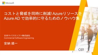 コストと脅威を同時に削減! Azureリソースを
Azure AD で効率的に守るためのノウハウ集
安納 順一
日本マイクロソフト株式会社
Commercial Software Engineering
CI01
 