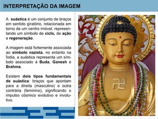INTERPRETAÇÃO DA IMAGEM
A suástica é um conjunto de braços
em sentido giratório, rotacionada em
torno de um centro imóvel, represen-
tando um símbolo de ciclo, de ação
e regeneração.
A imagem está fortemente associada
ao símbolo nazista, no entanto na
Índia, a suástica representa um sím-
bolo associado à Buda, Ganesh e
Brahma.
Existem dois tipos fundamentais
de suástica: braços que apontam
para a direita (masculino) e outra
contrária (feminino), significando o
impulso cósmico evolutivo e involu-
tivo.
 