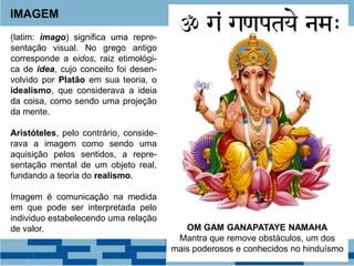 IMAGEM
(latim: imago) significa uma repre-
sentação visual. No grego antigo
corresponde a eidos, raiz etimológi-
ca de idea, cujo conceito foi desen-
volvido por Platão em sua teoria, o
idealismo, que considerava a ideia
da coisa, como sendo uma projeção
da mente.
Aristóteles, pelo contrário, conside-
rava a imagem como sendo uma
aquisição pelos sentidos, a repre-
sentação mental de um objeto real,
fundando a teoria do realismo.
Imagem é comunicação na medida
em que pode ser interpretada pelo
individuo estabelecendo uma relação
de valor. OM GAM GANAPATAYE NAMAHA
Mantra que remove obstáculos, um dos
mais poderosos e conhecidos no hinduísmo
 