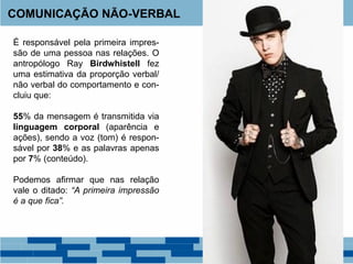 COMUNICAÇÃO NÃO-VERBAL
É responsável pela primeira impres-
são de uma pessoa nas relações. O
antropólogo Ray Birdwhistell fez
uma estimativa da proporção verbal/
não verbal do comportamento e con-
cluiu que:
55% da mensagem é transmitida via
linguagem corporal (aparência e
ações), sendo a voz (tom) é respon-
sável por 38% e as palavras apenas
por 7% (conteúdo).
Podemos afirmar que nas relação
vale o ditado: “A primeira impressão
é a que fica”.
 