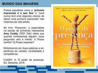 MUNDO DAS IMAGENS
Frases populares como a “primeira
impressão é a que fica” e “você
nunca terá uma segunda chance de
deixar uma primeira impressão” são
máximas da vida adulta.
No livro “Presence”, a especialista
no estudo de primeiras impressões
Amy Cuddy (TED Talk) relata que
quando conhecemos alguém, duas
perguntas vêm à mente: 1) Posso
confiar? 2) Posso respeitar?
Sintetizamos em duas palavras a ex-
periência do contato: cordialidade e
competência.
CUDDY, A. O poder da presença.
Ed. Sextante, 2016.
 