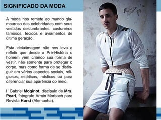SIGNIFICADO DA MODA
A moda nos remete ao mundo gla-
mouroso das celebridades com seus
vestidos deslumbrantes, costureiros
famosos, tecidos e aviamentos de
última geração.
Esta ideia/imagem não nos leva a
refletir que desde a Pré-História o
homem vem criando sua forma de
vestir, não somente para proteger o
corpo, mas como forma de se distin-
guir em vários aspectos sociais, reli-
giosos, estéticos, místicos ou para
diferenciar sua aparência do meio.
I. Gabriel Moginot, discipulo de Mrs.
Pearl, fotografo Armin Morbach para
Revista Horst (Alemanha).
 
