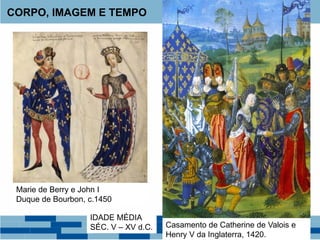 CORPO, IMAGEM E TEMPO
Marie de Berry e John I
Duque de Bourbon, c.1450
Casamento de Catherine de Valois e
Henry V da Inglaterra, 1420.
IDADE MÉDIA
SÉC. V – XV d.C.
 