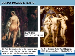 CORPO, IMAGEM E TEMPO
O Rei Candaules de Lydia mostra sua
esposa para Gyges. Jacob Jordaens,
1646. Museu Nacional de Estocolmo.
As Três Graças. Peter Paul Rubens,
1635. Museu do Prado, Madri (ESP.).
BARROCO
SÉC. XVI – XVIII d.C.
 