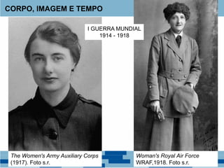 CORPO, IMAGEM E TEMPO
The Women's Army Auxiliary Corps
(1917). Foto s.r.
Woman's Royal Air Force
WRAF,1918. Foto s.r.
I GUERRA MUNDIAL
1914 - 1918
 