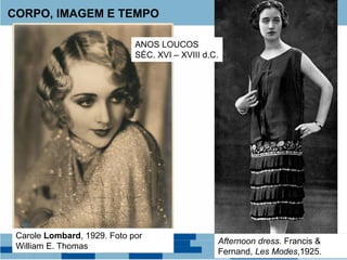 CORPO, IMAGEM E TEMPO
Carole Lombard, 1929. Foto por
William E. Thomas
Afternoon dress. Francis &
Fernand, Les Modes,1925.
ANOS LOUCOS
SÉC. XVI – XVIII d.C.
 