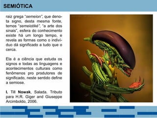 SEMIÓTICA
raiz grega “semeion”, que deno-
ta signo, desta mesma fonte,
temos “semeiotiké”, “a arte dos
sinais”, esfera do conhecimento
existe há um longo tempo, e
revela as formas como o indiví-
duo dá significado a tudo que o
cerca.
Ela é a ciência que estuda os
signos e todas as linguagens e
acontecimentos culturais como
fenômenos pro produtores de
significado, neste sentido define
a semiose.
I. Till Nowak, Salada. Tributo
para H.R. Giger and Giuseppe
Arcimboldo, 2006.
 