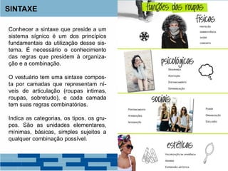 SINTAXE
Conhecer a sintaxe que preside a um
sistema sígnico é um dos princípios
fundamentais da utilização desse sis-
tema. É necessário o conhecimento
das regras que presidem à organiza-
ção e a combinação.
O vestuário tem uma sintaxe compos-
ta por camadas que representam ní-
veis de articulação (roupas intimas,
roupas, sobretudo), e cada camada
tem suas regras combinatórias.
Indica as categorias, os tipos, os gru-
pos. São as unidades elementares,
mínimas, básicas, simples sujeitos a
qualquer combinação possível.
 