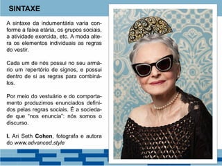 SINTAXE
A sintaxe da indumentária varia con-
forme a faixa etária, os grupos sociais,
a atividade exercida, etc. A moda alte-
ra os elementos individuais as regras
do vestir.
Cada um de nós possui no seu armá-
rio um repertório de signos, e possui
dentro de si as regras para combiná-
los.
Por meio do vestuário e do comporta-
mento produzimos enunciados defini-
dos pelas regras sociais. É a socieda-
de que “nos enuncia”: nós somos o
discurso.
I. Ari Seth Cohen, fotografa e autora
do www.advanced.style
 