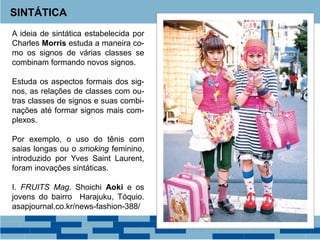 SINTÁTICA
A ideia de sintática estabelecida por
Charles Morris estuda a maneira co-
mo os signos de várias classes se
combinam formando novos signos.
Estuda os aspectos formais dos sig-
nos, as relações de classes com ou-
tras classes de signos e suas combi-
nações até formar signos mais com-
plexos.
Por exemplo, o uso do tênis com
saias longas ou o smoking feminino,
introduzido por Yves Saint Laurent,
foram inovações sintáticas.
I. FRUITS Mag. Shoichi Aoki e os
jovens do bairro Harajuku, Tóquio.
asapjournal.co.kr/news-fashion-388/
 