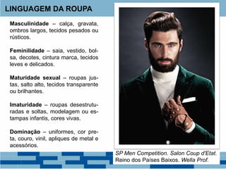 LINGUAGEM DA ROUPA
Masculinidade – calça, gravata,
ombros largos, tecidos pesados ou
rústicos.
Feminilidade – saia, vestido, bol-
sa, decotes, cintura marca, tecidos
leves e delicados.
Maturidade sexual – roupas jus-
tas, salto alto, tecidos transparente
ou brilhantes.
Imaturidade – roupas desestrutu-
radas e soltas, modelagem ou es-
tampas infantis, cores vivas.
Dominação – uniformes, cor pre-
ta, couro, vinil, apliques de metal e
acessórios.
SP Men Competition. Salon Coup d'Etat.
Reino dos Países Baixos. Wella Prof.
 