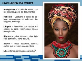 LINGUAGEM DA ROUPA
Inteligência – óculos de leitura, co-
res escuras, pasta de documentos.
Rebeldia – vestuário e corte de ca-
belo extravagante ou coloridos, ta-
tuagens, piercings.
Origem – indicadas por roupas da
cidade ou país, vestimentas típicas
ou regionais.
Riqueza – grifes famosas, joias, bol-
sas, perfumes, bens de luxo.
Saúde – roupa esportiva, casual,
cortes que revelam o corpo, tênis.
I. br.pinterest.com/analeonorrocha7
 