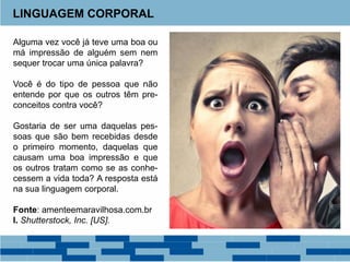 Alguma vez você já teve uma boa ou
má impressão de alguém sem nem
sequer trocar uma única palavra?
Você é do tipo de pessoa que não
entende por que os outros têm pre-
conceitos contra você?
Gostaria de ser uma daquelas pes-
soas que são bem recebidas desde
o primeiro momento, daquelas que
causam uma boa impressão e que
os outros tratam como se as conhe-
cessem a vida toda? A resposta está
na sua linguagem corporal.
Fonte: amenteemaravilhosa.com.br
I. Shutterstock, Inc. [US].
LINGUAGEM CORPORAL
 