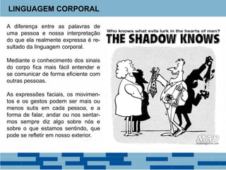 LINGUAGEM CORPORAL
A diferença entre as palavras de
uma pessoa e nossa interpretação
do que ela realmente expressa é re-
sultado da linguagem corporal.
Mediante o conhecimento dos sinais
do corpo fica mais fácil entender e
se comunicar de forma eficiente com
outras pessoas.
As expressões faciais, os movimen-
tos e os gestos podem ser mais ou
menos sutis em cada pessoa, e a
forma de falar, andar ou nos sentar-
mos sempre diz algo sobre nós e
sobre o que estamos sentindo, que
pode se refletir em nosso exterior.
 