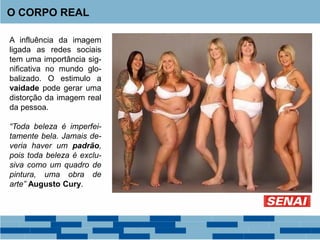 O CORPO REAL
A influência da imagem
ligada as redes sociais
tem uma importância sig-
nificativa no mundo glo-
balizado. O estimulo a
vaidade pode gerar uma
distorção da imagem real
da pessoa.
“Toda beleza é imperfei-
tamente bela. Jamais de-
veria haver um padrão,
pois toda beleza é exclu-
siva como um quadro de
pintura, uma obra de
arte” Augusto Cury.
 