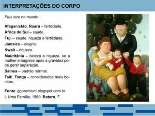INTERPRETAÇÕES DO CORPO
Plus size no mundo:
Afeganistão, Nauru – fertilidade.
África do Sul – saúde.
Fuji – saúde, riqueza e fertilidade.
Jamaica – alegria.
Kwait – riqueza.
Mauritânia – beleza e riqueza, se a
mulher emagrece após a gravidez po-
de gerar separação.
Samoa – padrão normal.
Taiti, Tonga – consideradas mais bo-
nitas.
Fonte: ggpremium.blogspot.com.br
I. Uma Família, 1989. Botero, F.
 