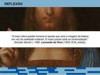 REFLEXÃO
“A mais nobre paixão humana é aquela que ama a imagem da beleza
em vez da realidade material. O maior prazer está na contemplação.”
Salvator Mundi c. 1490, Leonardo da Vinci (1452-1519, artista).
 
