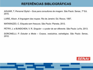 REFERÊNCIAS BIBLIOGRÁFICAS
AGUIAR, T. Personal Stylist – Guia para consultores de imagem. São Paulo: Senac, 7ª Ed.
2015.
LURIE, Alison. A linguagem das roupas. Rio de Janeiro: Ed. Rocco, 1997.
MATARAZZO, C. Etiqueta sem frescura. São Paulo: Planeta, 2012.
PÉTRY, J. e BUNDCHEN, V. R. Singular – o poder de ser diferente. São Paulo: LeYa, 2013.
SORCINELLI, P. Estudar a Moda – Corpos, vestuários, estratégias. São Paulo: Senac,
2012.
 