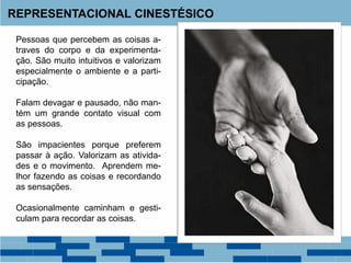 REPRESENTACIONAL CINESTÉSICO
Pessoas que percebem as coisas a-
traves do corpo e da experimenta-
ção. São muito intuitivos e valorizam
especialmente o ambiente e a parti-
cipação.
Falam devagar e pausado, não man-
tém um grande contato visual com
as pessoas.
São impacientes porque preferem
passar à ação. Valorizam as ativida-
des e o movimento. Aprendem me-
lhor fazendo as coisas e recordando
as sensações.
Ocasionalmente caminham e gesti-
culam para recordar as coisas.
 