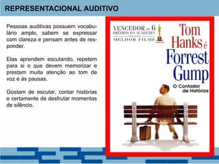 REPRESENTACIONAL AUDITIVO
Pessoas auditivas possuem vocabu-
lário amplo, sabem se expressar
com clareza e pensam antes de res-
ponder.
Elas aprendem escutando, repetem
para si o que devem memorizar e
prestam muita atenção ao tom de
voz e às pausas.
Gostam de escutar, contar histórias
e certamente de desfrutar momentos
de silêncio.
 
