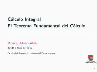 Cálculo Integral
El Teorema Fundamental del Cálculo
M. en C. Juliho Castillo
30 de enero de 2017
Facultad de Ingeniería, Universidad Panamericana
1
 