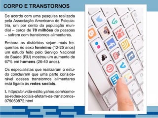 De acordo com uma pesquisa realizada
pela Associação Americana de Psiquia-
tria, um por cento da população mun-
dial – cerca de 70 milhões de pessoas
– sofrem com transtornos alimentares.
Embora os distúrbios sejam mais fre-
quentes no sexo feminino (12-25 anos)
um estudo feito pelo Serviço Nacional
de Saúde (RU) mostrou um aumento de
67% em homens (26-40 anos).
Os especialistas que realizaram o estu-
do concluíram que uma parte conside-
rável desses transtornos alimentares
está ligada às redes sociais.
I. https://br.vida-estilo.yahoo.com/como-
as-redes-sociais-afetam-os-transtornos-
075059872.html
CORPO E TRANSTORNOS
 
