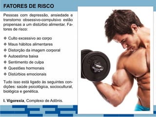 Pessoas com depressão, ansiedade e
transtorno obsessivo-compulsivo estão
propensas a um distúrbio alimentar. Fa-
tores de risco:
 Culto excessivo ao corpo
 Maus hábitos alimentares
 Distorção da imagem corporal
 Autoestima baixa
 Sentimento de culpa
 Questões hormonais
 Distúrbios emocionais
Tudo isso está ligado às seguintes con-
dições: saúde psicológica, sociocultural,
biológica e genética.
I. Vigorexia, Complexo de Adônis.
FATORES DE RISCO
 