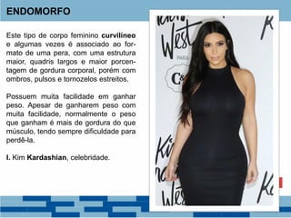 Este tipo de corpo feminino curvilíneo
e algumas vezes é associado ao for-
mato de uma pera, com uma estrutura
maior, quadris largos e maior porcen-
tagem de gordura corporal, porém com
ombros, pulsos e tornozelos estreitos.
Possuem muita facilidade em ganhar
peso. Apesar de ganharem peso com
muita facilidade, normalmente o peso
que ganham é mais de gordura do que
músculo, tendo sempre dificuldade para
perdê-la.
I. Kim Kardashian, celebridade.
ENDOMORFO
 