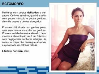 Mulheres com corpos delicados e del-
gados. Ombros estreitos, quadril e peito
com pouco músculo e pouca gordura,
além de braços e pernas alongados.
Possuem dificuldade em ganhar peso,
quer seja massa muscular ou gordura.
Como o metabolismo é acelerado, deve
manter a alimentação de 3 em 3 horas,
sem negligenciar nenhuma refeição, às
vezes, o corpo não consegue absorver
a quantidade de calorias diárias.
I. Natalie Portman, atriz.
ECTOMORFO
 