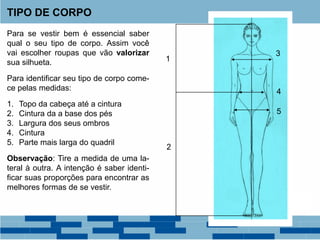 Para se vestir bem é essencial saber
qual o seu tipo de corpo. Assim você
vai escolher roupas que vão valorizar
sua silhueta.
Para identificar seu tipo de corpo come-
ce pelas medidas:
1. Topo da cabeça até a cintura
2. Cintura da a base dos pés
3. Largura dos seus ombros
4. Cintura
5. Parte mais larga do quadril
Observação: Tire a medida de uma la-
teral à outra. A intenção é saber identi-
ficar suas proporções para encontrar as
melhores formas de se vestir.
TIPO DE CORPO
1
2
3
4
5
 