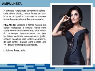 A silhueta Ampulheta também é conhe-
cida como violão, nesta forma os om-
bros e os quadris possuem o mesmo
tamanho e a cintura é bem acentuada.
PEÇAS IN: Valorize a forma natural do
corpo marcando a cintura, calça com
corte reto e cintura média ou alta; vesti-
do envelope transpassado ou jus-
to; linhas verticais; saia evasê ou justa;
casaco na altura dos joelhos e amarra-
do por cinto; blusas com decote em
“V”, blazer com lapela alongada.
I. Juliana Paes, atriz.
AMPULHETA
 