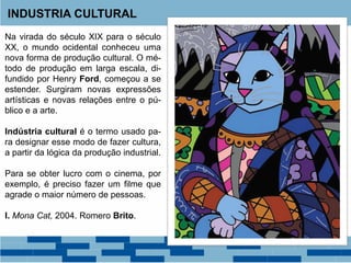 INDUSTRIA CULTURAL
Na virada do século XIX para o século
XX, o mundo ocidental conheceu uma
nova forma de produção cultural. O mé-
todo de produção em larga escala, di-
fundido por Henry Ford, começou a se
estender. Surgiram novas expressões
artísticas e novas relações entre o pú-
blico e a arte.
Indústria cultural é o termo usado pa-
ra designar esse modo de fazer cultura,
a partir da lógica da produção industrial.
Para se obter lucro com o cinema, por
exemplo, é preciso fazer um filme que
agrade o maior número de pessoas.
I. Mona Cat, 2004. Romero Brito.
 