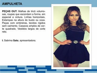 PEÇAS OUT: Malhas de tricô volumo-
sas, roupas que escondam a forma, em
especial a cintura. Linhas horizontais.
Estampas na altura do busto ou coxa.
Peças com ombreiras, tecidos rígidos
sem caimento. Casacos amplos de cor-
te quadrado. Vestidos largos de corte
reto.
I. Sabrina Sato, apresentadora.
AMPULHETA
 
