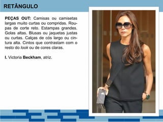 PEÇAS OUT: Camisas ou camisetas
largas muito curtas ou compridas. Rou-
pas de corte reto. Estampas grandes.
Golas altas. Blusas ou jaquetas justas
ou curtas. Calças de cós largo ou cin-
tura alta. Cintos que contrastam com o
resto do look ou de cores claras.
I. Victoria Beckham, atriz.
RETÂNGULO
 