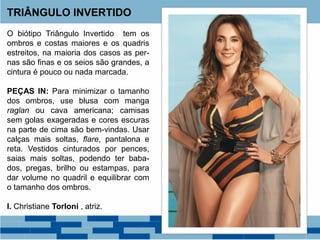 O biótipo Triângulo Invertido tem os
ombros e costas maiores e os quadris
estreitos, na maioria dos casos as per-
nas são finas e os seios são grandes, a
cintura é pouco ou nada marcada.
PEÇAS IN: Para minimizar o tamanho
dos ombros, use blusa com manga
raglan ou cava americana; camisas
sem golas exageradas e cores escuras
na parte de cima são bem-vindas. Usar
calças mais soltas, flare, pantalona e
reta. Vestidos cinturados por pences,
saias mais soltas, podendo ter baba-
dos, pregas, brilho ou estampas, para
dar volume no quadril e equilibrar com
o tamanho dos ombros.
I. Christiane Torloni , atriz.
TRIÂNGULO INVERTIDO
 